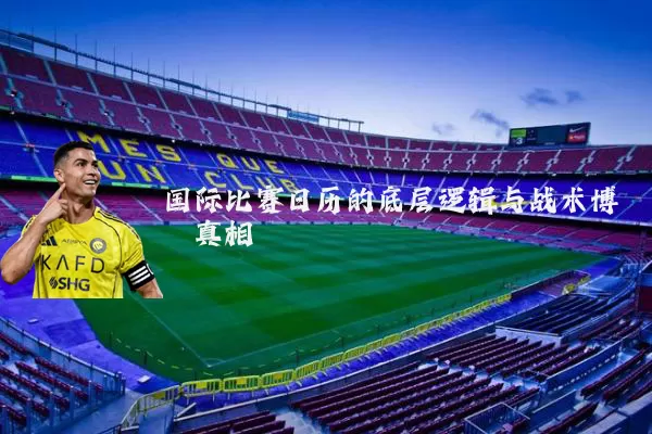 国际比赛日历的底层逻辑与战术博弈真相